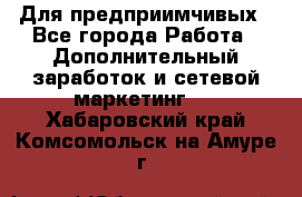 Для предприимчивых - Все города Работа » Дополнительный заработок и сетевой маркетинг   . Хабаровский край,Комсомольск-на-Амуре г.